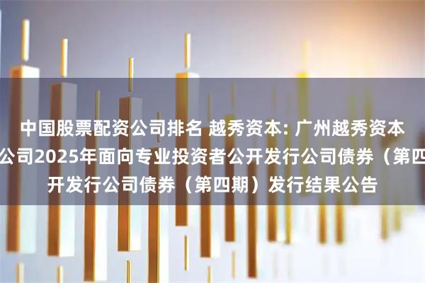 中国股票配资公司排名 越秀资本: 广州越秀资本控股集团股份有限公司2025年面向专业投资者公开发行公司债券（第四期）发行结果公告