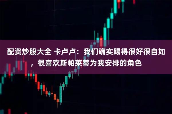 配资炒股大全 卡卢卢：我们确实踢得很好很自如，很喜欢斯帕莱蒂为我安排的角色