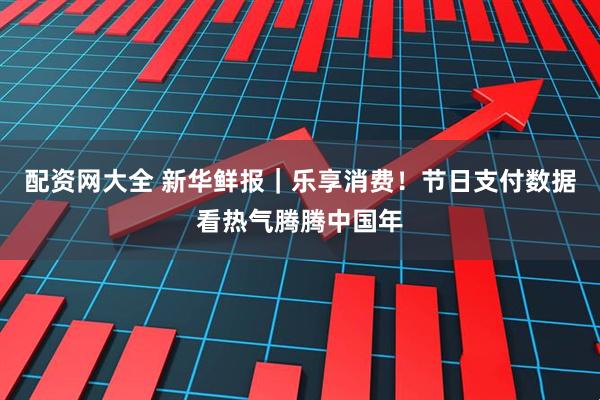 配资网大全 新华鲜报｜乐享消费！节日支付数据看热气腾腾中国年