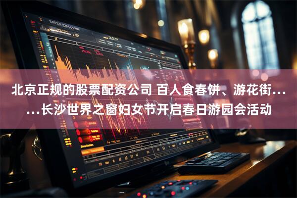 北京正规的股票配资公司 百人食春饼、游花街……长沙世界之窗妇女节开启春日游园会活动