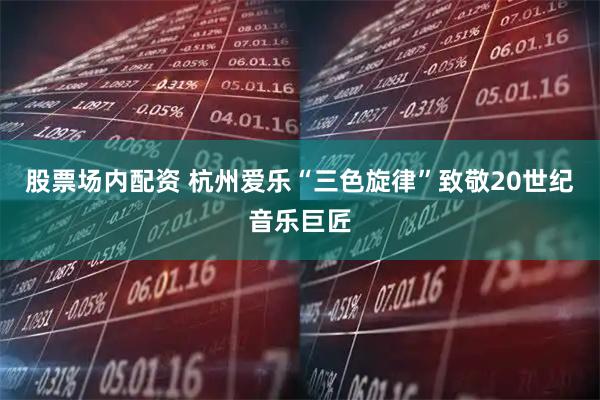 股票场内配资 杭州爱乐“三色旋律”致敬20世纪音乐巨匠